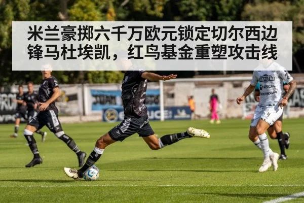 米兰豪掷六千万欧元锁定切尔西边锋马杜埃凯,红鸟基金重塑攻击线