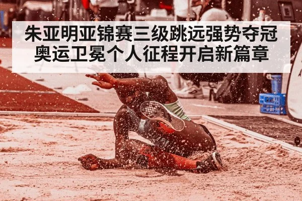 朱亚明亚锦赛三级跳远强势夺冠奥运卫冕个人征程开启新篇章